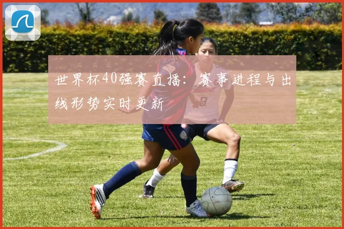 世界杯40强赛直播：赛事进程与出线形势实时更新