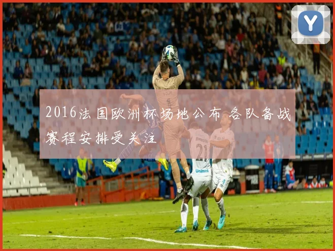 2016法国欧洲杯场地公布 各队备战赛程安排受关注